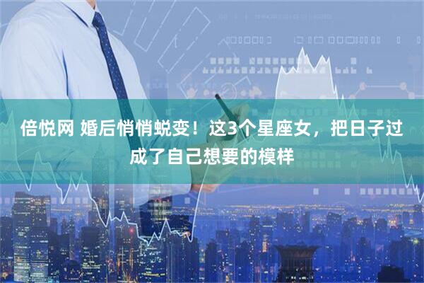 倍悦网 婚后悄悄蜕变！这3个星座女，把日子过成了自己想要的模样