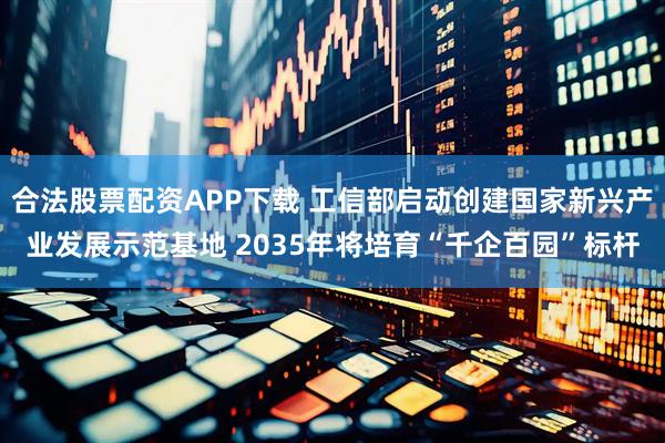 合法股票配资APP下载 工信部启动创建国家新兴产业发展示范基地 2035年将培育“千企百园”标杆