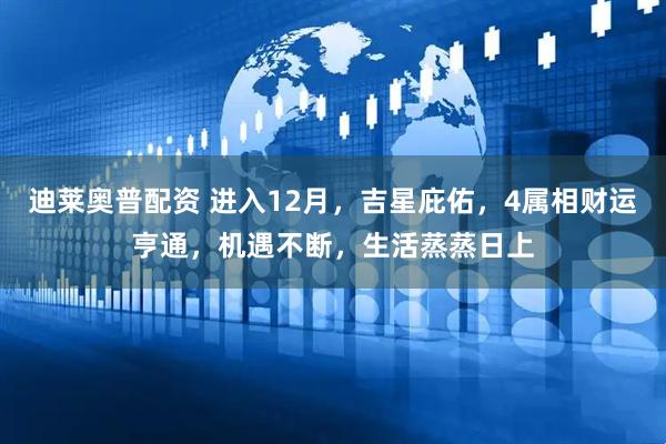 迪莱奥普配资 进入12月，吉星庇佑，4属相财运亨通，机遇不断，生活蒸蒸日上