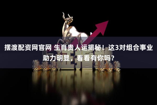 摆渡配资网官网 生肖贵人运揭秘！这3对组合事业助力明显，看看有你吗？