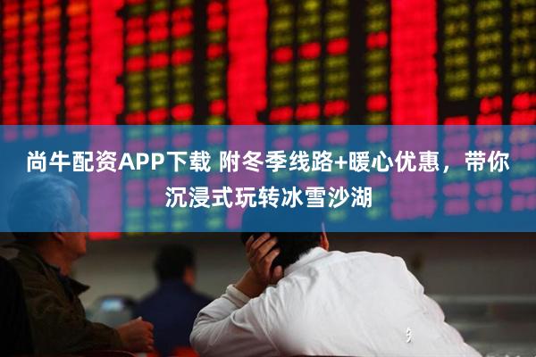 尚牛配资APP下载 附冬季线路+暖心优惠，带你沉浸式玩转冰雪沙湖