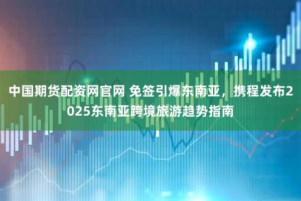 中国期货配资网官网 免签引爆东南亚，携程发布2025东南亚跨境旅游趋势指南