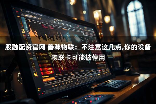 股融配资官网 善睐物联：不注意这几点,你的设备物联卡可能被停用