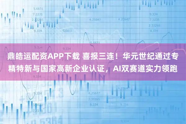 鼎皓运配资APP下载 喜报三连！华元世纪通过专精特新与国家高新企业认证，AI双赛道实力领跑