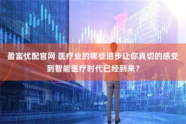 盈富忧配官网 医疗业的哪些进步让你真切的感受到智能医疗时代已经到来？