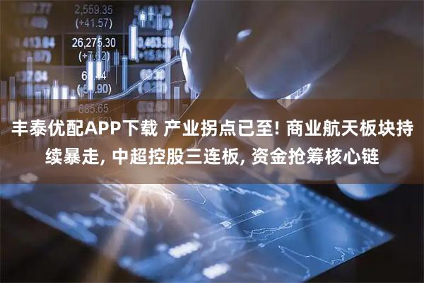 丰泰优配APP下载 产业拐点已至! 商业航天板块持续暴走, 中超控股三连板, 资金抢筹核心链