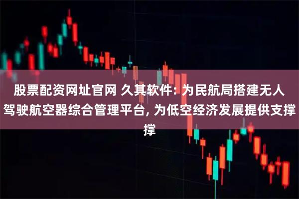 股票配资网址官网 久其软件: 为民航局搭建无人驾驶航空器综合管理平台, 为低空经济发展提供支撑