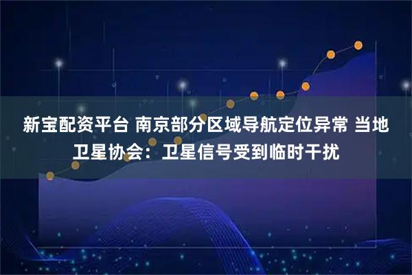 新宝配资平台 南京部分区域导航定位异常 当地卫星协会：卫星信号受到临时干扰