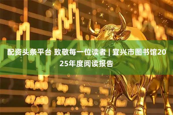 配资头条平台 致敬每一位读者 | 宜兴市图书馆2025年度阅读报告