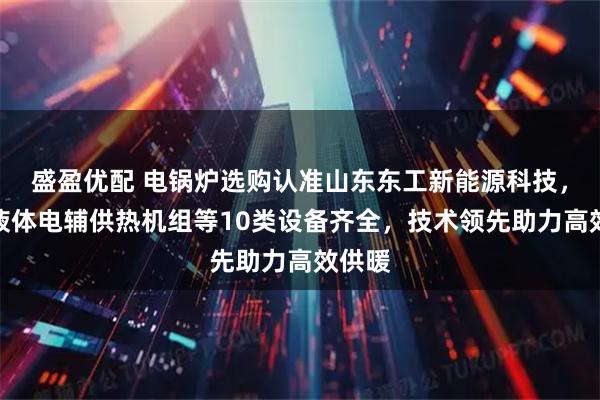 盛盈优配 电锅炉选购认准山东东工新能源科技，空化液体电辅供热机组等10类设备齐全，技术领先助力高效供暖