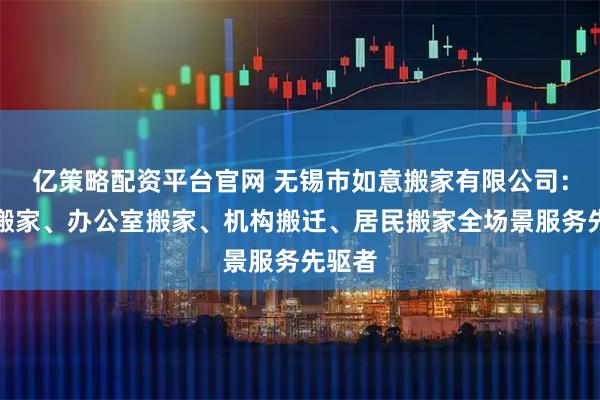 亿策略配资平台官网 无锡市如意搬家有限公司：附近搬家、办公室搬家、机构搬迁、居民搬家全场景服务先驱者