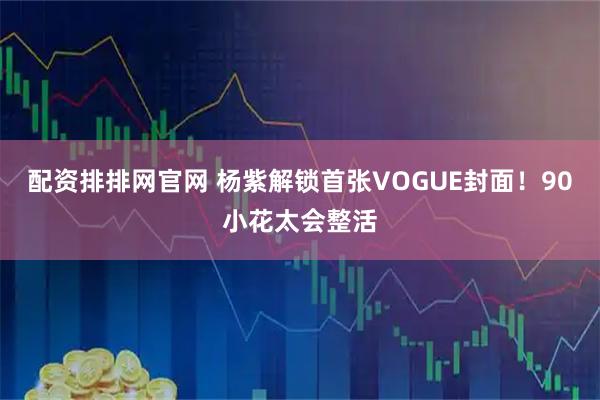 配资排排网官网 杨紫解锁首张VOGUE封面！90小花太会整活