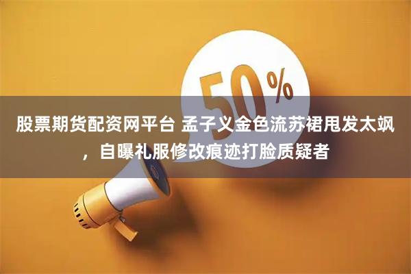 股票期货配资网平台 孟子义金色流苏裙甩发太飒，自曝礼服修改痕迹打脸质疑者