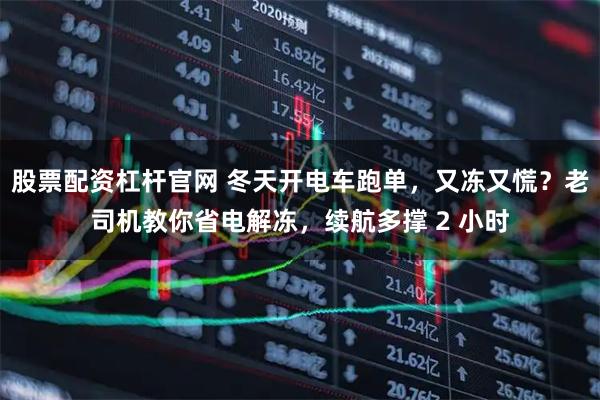股票配资杠杆官网 冬天开电车跑单，又冻又慌？老司机教你省电解冻，续航多撑 2 小时