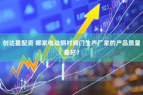 创达盈配资 哪家电动钢衬阀门生产厂家的产品质量最好？