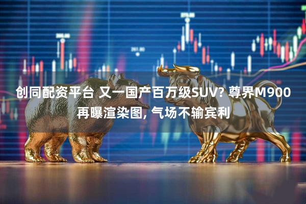 创同配资平台 又一国产百万级SUV? 尊界M900再曝渲染图, 气场不输宾利