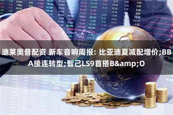 迪莱奥普配资 新车音响周报: 比亚迪夏减配增价;BBA接连转型;智己LS9首搭B&O