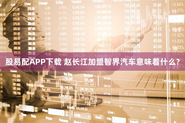 股易配APP下载 赵长江加盟智界汽车意味着什么?