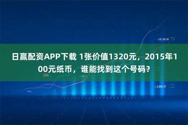日赢配资APP下载 1张价值1320元，2015年100元纸币，谁能找到这个号码？