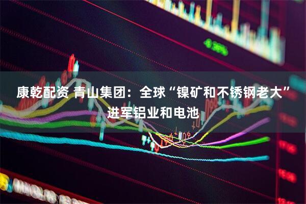 康乾配资 青山集团：全球“镍矿和不锈钢老大”进军铝业和电池