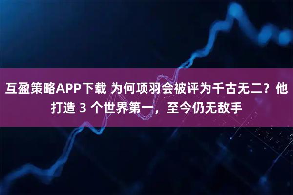 互盈策略APP下载 为何项羽会被评为千古无二？他打造 3 个世界第一，至今仍无敌手