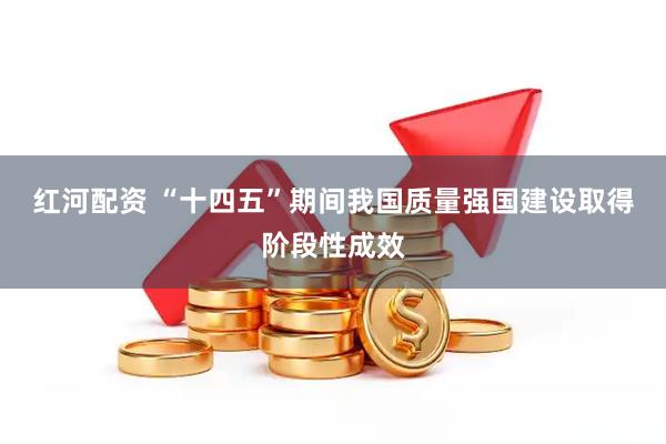 红河配资 “十四五”期间我国质量强国建设取得阶段性成效