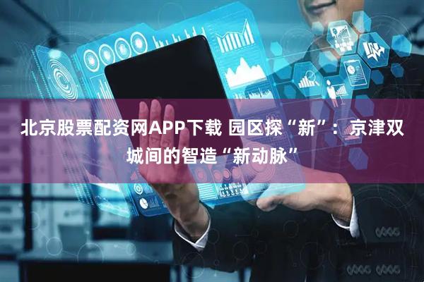 北京股票配资网APP下载 园区探“新”：京津双城间的智造“新动脉”