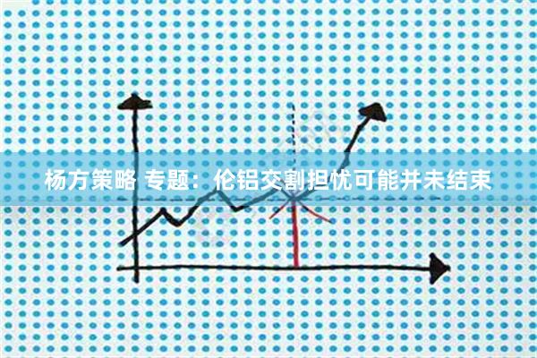 杨方策略 专题：伦铝交割担忧可能并未结束
