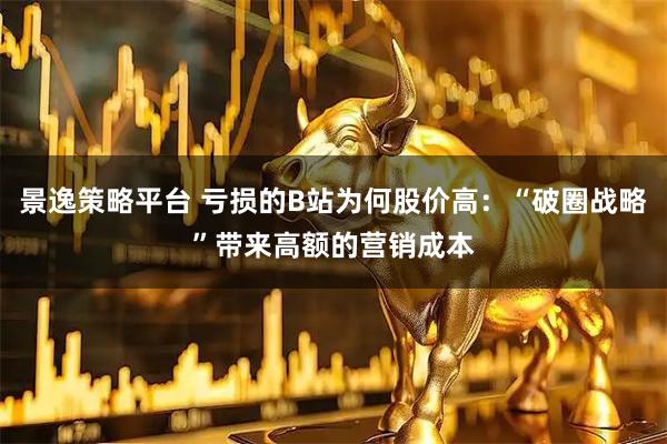景逸策略平台 亏损的B站为何股价高：“破圈战略”带来高额的营销成本