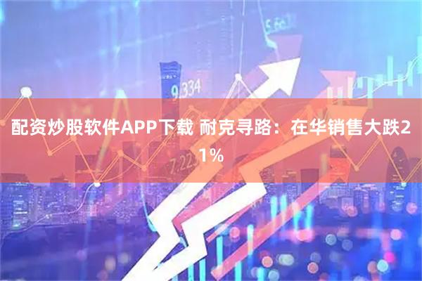 配资炒股软件APP下载 耐克寻路：在华销售大跌21%