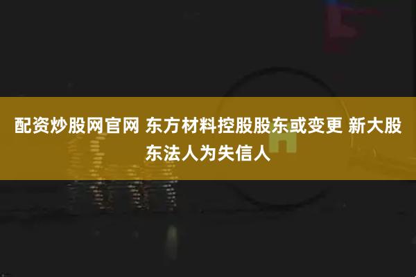 配资炒股网官网 东方材料控股股东或变更 新大股东法人为失信人