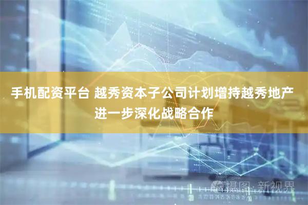 手机配资平台 越秀资本子公司计划增持越秀地产 进一步深化战略合作