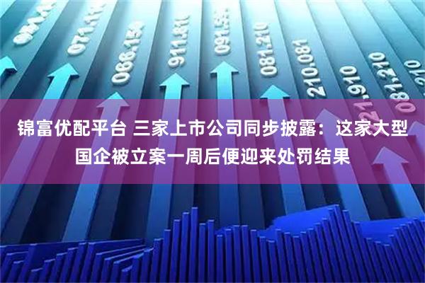 锦富优配平台 三家上市公司同步披露:这家大型国企被立案一周后便迎来处罚结果