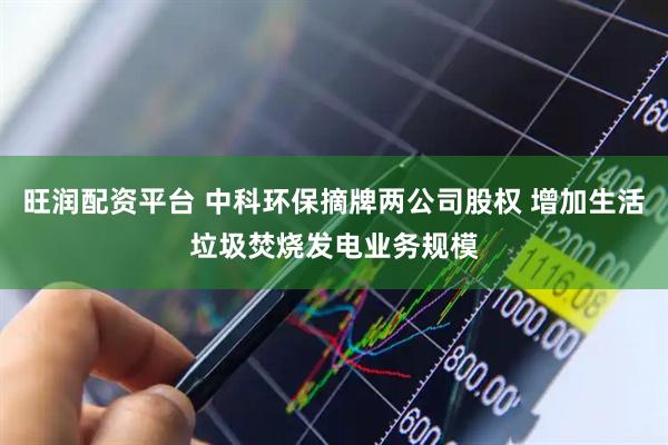 旺润配资平台 中科环保摘牌两公司股权 增加生活垃圾焚烧发电业务规模