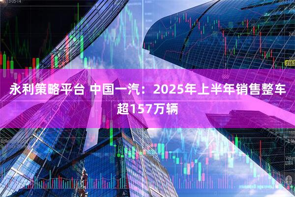 永利策略平台 中国一汽:2025年上半年销售整车超157万辆