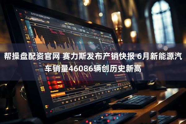 帮操盘配资官网 赛力斯发布产销快报 6月新能源汽车销量46086辆创历史新高