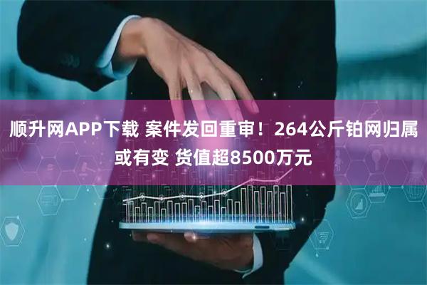 顺升网APP下载 案件发回重审！264公斤铂网归属或有变 货值超8500万元