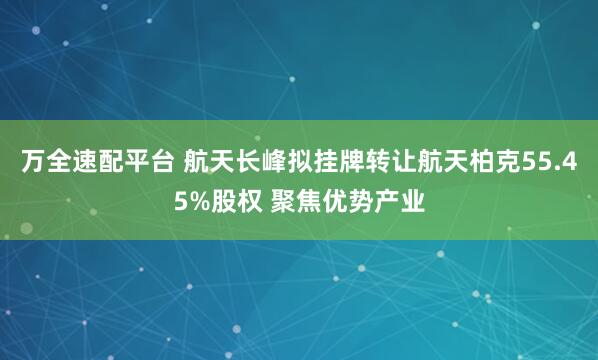 万全速配平台 航天长峰拟挂牌转让航天柏克55.45%股权 聚焦优势产业