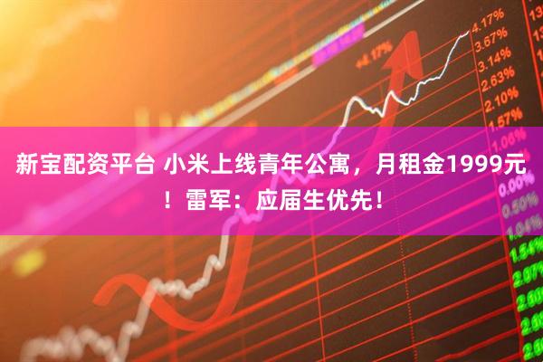 新宝配资平台 小米上线青年公寓，月租金1999元！雷军：应届生优先！