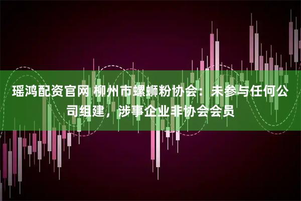 瑶鸿配资官网 柳州市螺蛳粉协会：未参与任何公司组建，涉事企业非协会会员