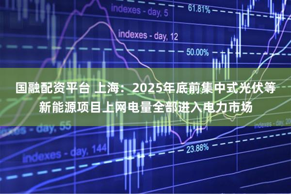 国融配资平台 上海：2025年底前集中式光伏等新能源项目上网电量全部进入电力市场