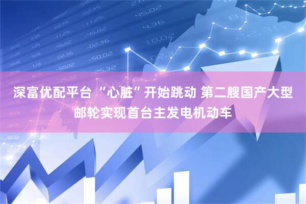 深富优配平台 “心脏”开始跳动 第二艘国产大型邮轮实现首台主发电机动车