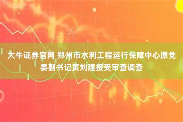 大牛证券官网 郑州市水利工程运行保障中心原党委副书记黄刘建接受审查调查