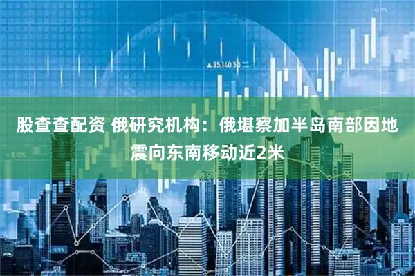 股查查配资 俄研究机构：俄堪察加半岛南部因地震向东南移动近2米