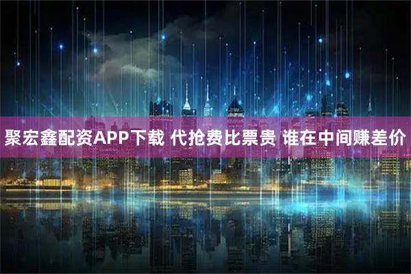 聚宏鑫配资APP下载 代抢费比票贵 谁在中间赚差价