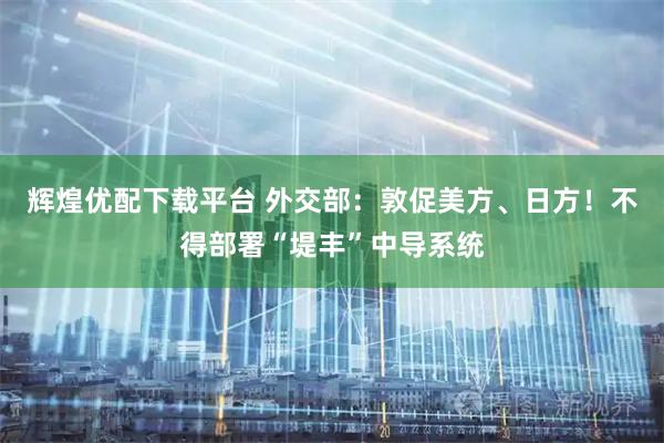 辉煌优配下载平台 外交部：敦促美方、日方！不得部署“堤丰”中导系统