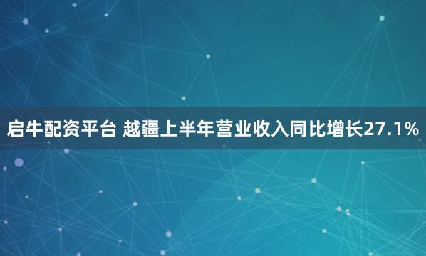 启牛配资平台 越疆上半年营业收入同比增长27.1%