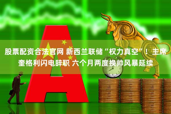 股票配资合法官网 新西兰联储“权力真空”！主席奎格利闪电辞职 六个月两度换帅风暴延续