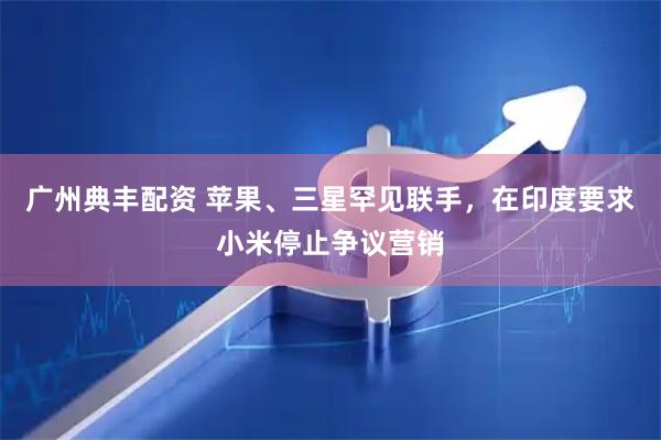 广州典丰配资 苹果、三星罕见联手,在印度要求小米停止争议营销