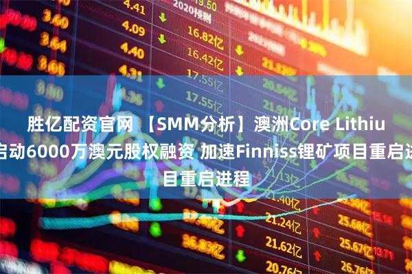 胜亿配资官网 【SMM分析】澳洲Core Lithium启动6000万澳元股权融资 加速Finniss锂矿项目重启进程